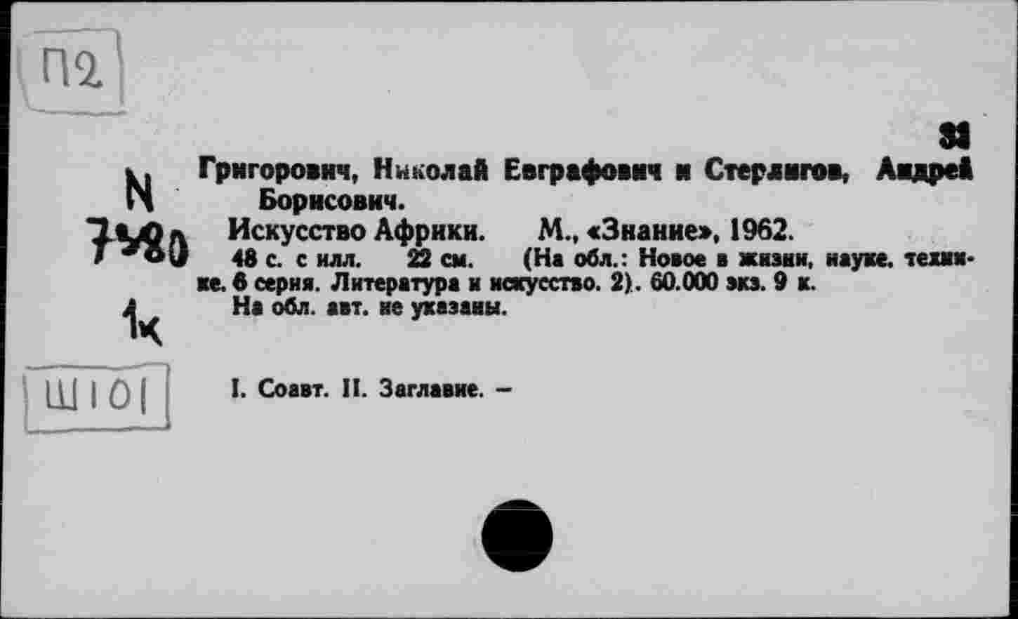 ﻿пі'
81
N Григорович, Николай Евграфович и Стерлигов, Андрей Борисович.
Искусство Африки.
>	48 с. с илл. 22 см.
M.t «Знание», 1962.
____________ ________ (На обл.: Новое в жизни, науке, текинке. в серия. Литература и искусство. 2). 60.000 вкз. 9 к.
На обл. авт. не указаны.
Ш 10|
І. Соавт. II. Заглавие. -